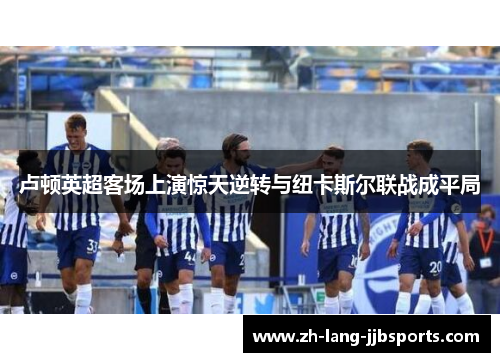 卢顿英超客场上演惊天逆转与纽卡斯尔联战成平局